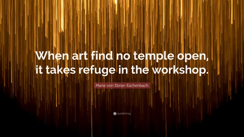 Marie von Ebner-Eschenbach Quote: “When art find no temple open, it takes refuge in the workshop.”