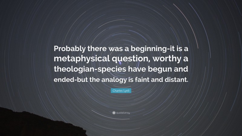 Charles Lyell Quote: “Probably there was a beginning-it is a metaphysical question, worthy a theologian-species have begun and ended-but the analogy is faint and distant.”