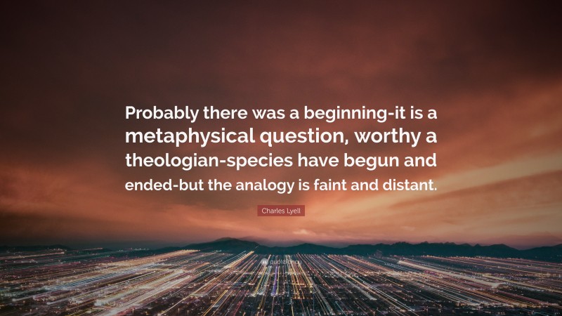 Charles Lyell Quote: “Probably there was a beginning-it is a metaphysical question, worthy a theologian-species have begun and ended-but the analogy is faint and distant.”