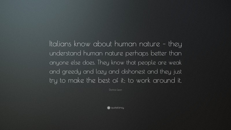 Donna Leon Quote: “Italians know about human nature – they understand human nature perhaps better than anyone else does. They know that people are weak and greedy and lazy and dishonest and they just try to make the best of it; to work around it.”