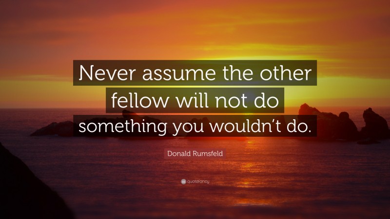 Donald Rumsfeld Quote: “Never assume the other fellow will not do something you wouldn’t do.”