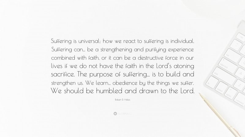 Robert D. Hales Quote: “Suffering is universal; how we react to suffering is individual. Suffering can... be a strengthening and purifying experience combined with faith, or it can be a destructive force in our lives if we do not have the faith in the Lord’s atoning sacrifice. The purpose of suffering... is to build and strengthen us. We learn... obedience by the things we suffer. We should be humbled and drawn to the Lord.”