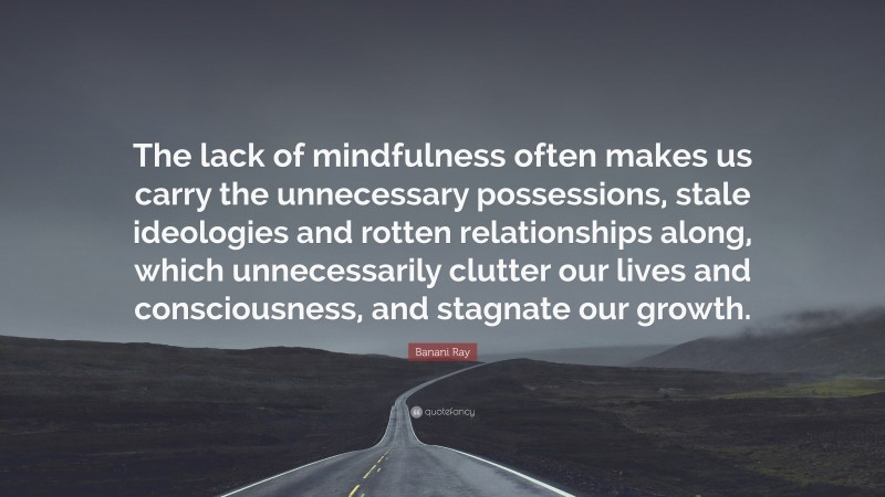 Banani Ray Quote: “The lack of mindfulness often makes us carry the unnecessary possessions, stale ideologies and rotten relationships along, which unnecessarily clutter our lives and consciousness, and stagnate our growth.”