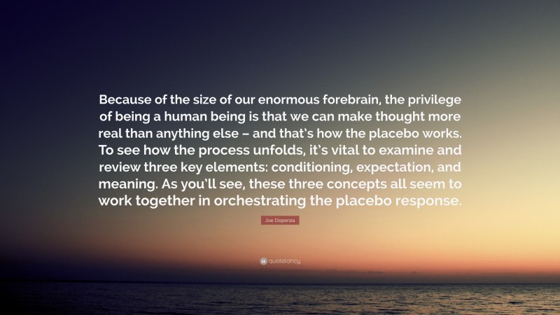 Joe Dispenza Quote: “Because of the size of our enormous forebrain, the privilege of being a human being is that we can make thought more real than anything else – and that’s how the placebo works. To see how the process unfolds, it’s vital to examine and review three key elements: conditioning, expectation, and meaning. As you’ll see, these three concepts all seem to work together in orchestrating the placebo response.”
