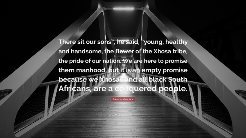 Nelson Mandela Quote: “There sit our sons”, he said, “young, healthy and handsome, the flower of the Xhosa tribe, the pride of our nation. We are here to promise them manhood, but it is an empty promise because we Xhosas and all black South Africans, are a conquered people.”