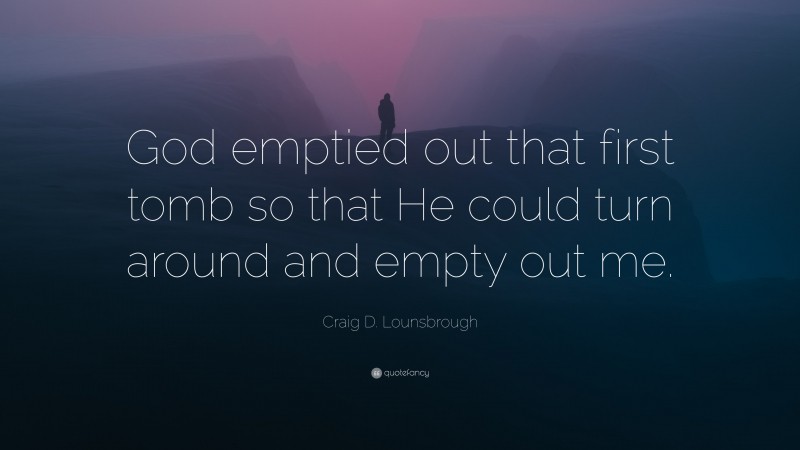 Craig D. Lounsbrough Quote: “God emptied out that first tomb so that He could turn around and empty out me.”