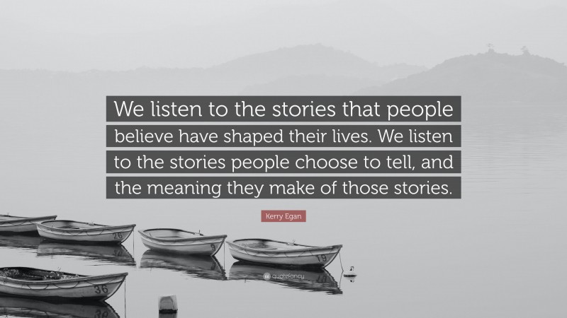 Kerry Egan Quote: “We listen to the stories that people believe have shaped their lives. We listen to the stories people choose to tell, and the meaning they make of those stories.”