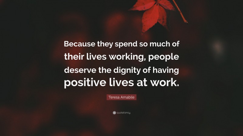 Teresa Amabile Quote: “Because they spend so much of their lives working, people deserve the dignity of having positive lives at work.”