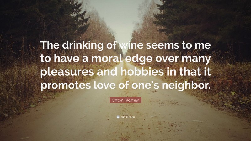 Clifton Fadiman Quote: “The drinking of wine seems to me to have a moral edge over many pleasures and hobbies in that it promotes love of one’s neighbor.”