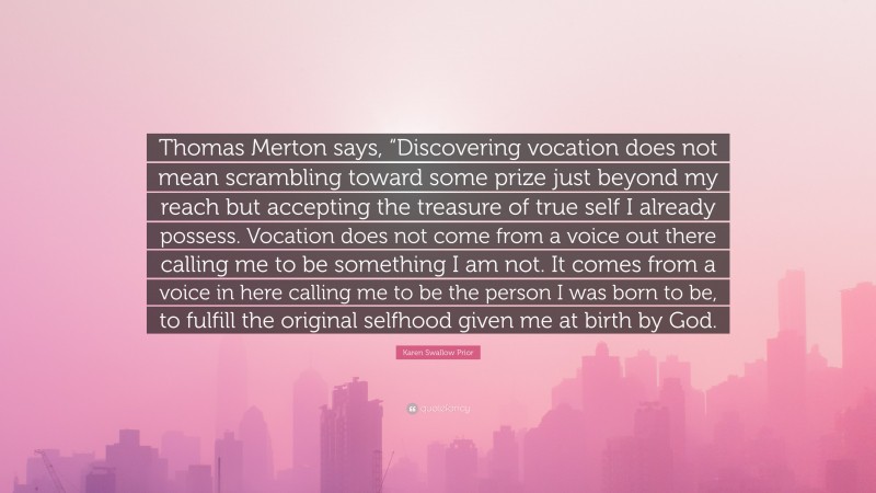 Karen Swallow Prior Quote: “Thomas Merton says, “Discovering vocation does not mean scrambling toward some prize just beyond my reach but accepting the treasure of true self I already possess. Vocation does not come from a voice out there calling me to be something I am not. It comes from a voice in here calling me to be the person I was born to be, to fulfill the original selfhood given me at birth by God.”