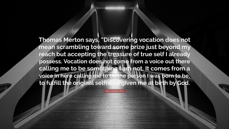Karen Swallow Prior Quote: “Thomas Merton says, “Discovering vocation does not mean scrambling toward some prize just beyond my reach but accepting the treasure of true self I already possess. Vocation does not come from a voice out there calling me to be something I am not. It comes from a voice in here calling me to be the person I was born to be, to fulfill the original selfhood given me at birth by God.”