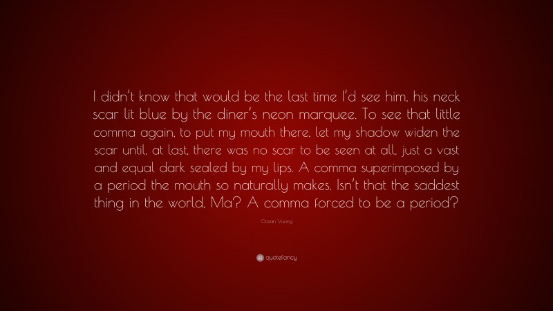 Ocean Vuong Quote: “I didn’t know that would be the last time I’d see him, his neck scar lit blue by the diner’s neon marquee. To see that little comma again, to put my mouth there, let my shadow widen the scar until, at last, there was no scar to be seen at all, just a vast and equal dark sealed by my lips. A comma superimposed by a period the mouth so naturally makes. Isn’t that the saddest thing in the world, Ma? A comma forced to be a period?”