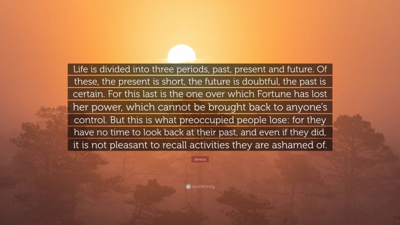Seneca Quote: “Life is divided into three periods, past, present and future. Of these, the present is short, the future is doubtful, the past is certain. For this last is the one over which Fortune has lost her power, which cannot be brought back to anyone’s control. But this is what preoccupied people lose: for they have no time to look back at their past, and even if they did, it is not pleasant to recall activities they are ashamed of.”