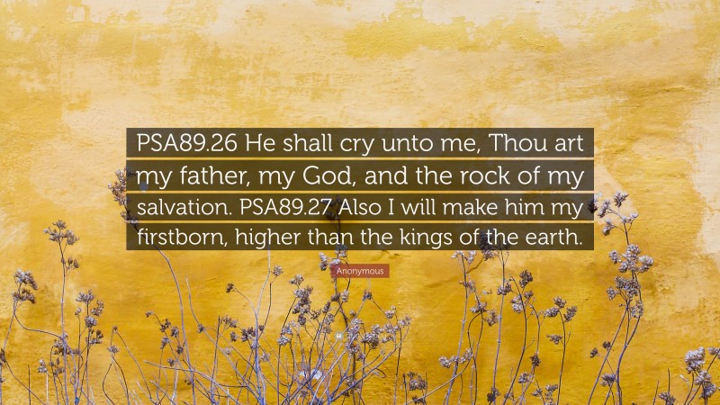 Anonymous Quote: “PSA89.26 He shall cry unto me, Thou art my father, my God, and the rock of my salvation. PSA89.27 Also I will make him my firstborn, higher than the kings of the earth.”