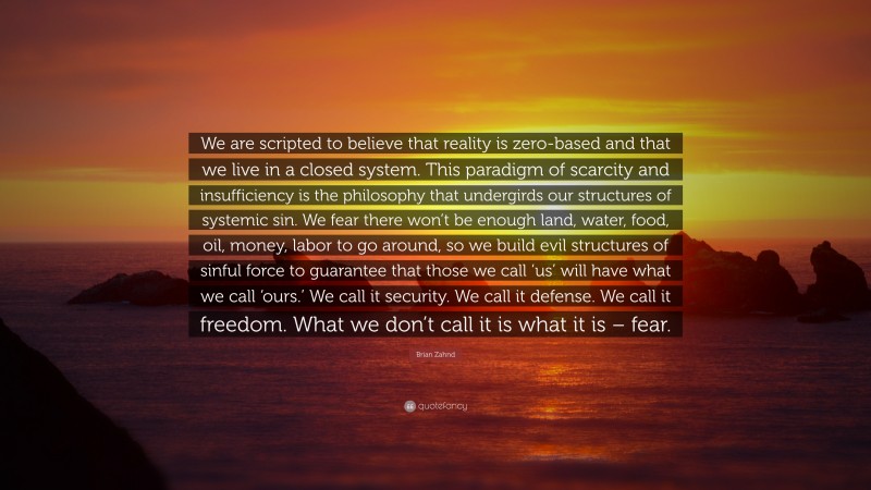 Brian Zahnd Quote: “We are scripted to believe that reality is zero-based and that we live in a closed system. This paradigm of scarcity and insufficiency is the philosophy that undergirds our structures of systemic sin. We fear there won’t be enough land, water, food, oil, money, labor to go around, so we build evil structures of sinful force to guarantee that those we call ‘us’ will have what we call ‘ours.’ We call it security. We call it defense. We call it freedom. What we don’t call it is what it is – fear.”