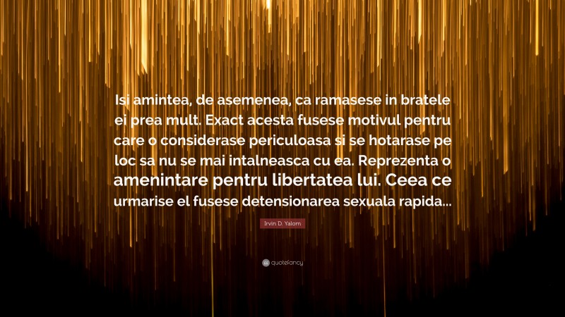 Irvin D. Yalom Quote: “Isi amintea, de asemenea, ca ramasese in bratele ei prea mult. Exact acesta fusese motivul pentru care o considerase periculoasa si se hotarase pe loc sa nu se mai intalneasca cu ea. Reprezenta o amenintare pentru libertatea lui. Ceea ce urmarise el fusese detensionarea sexuala rapida...”