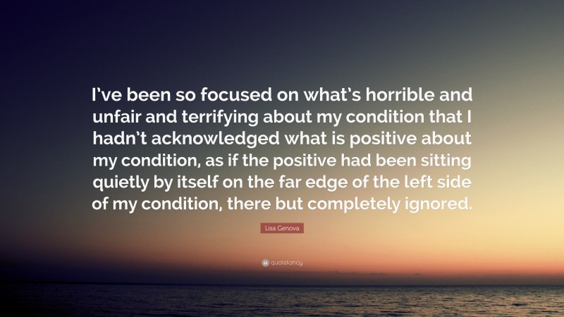 Lisa Genova Quote: “I’ve been so focused on what’s horrible and unfair and terrifying about my condition that I hadn’t acknowledged what is positive about my condition, as if the positive had been sitting quietly by itself on the far edge of the left side of my condition, there but completely ignored.”