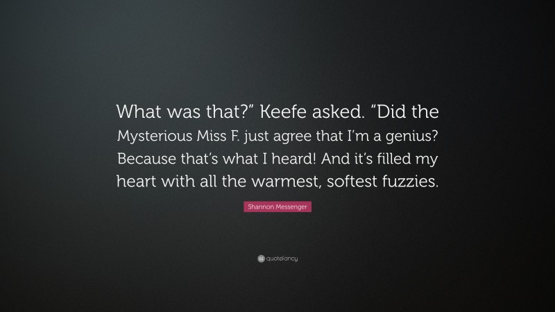 Shannon Messenger Quote: “What was that?” Keefe asked. “Did the Mysterious Miss F. just agree that I’m a genius? Because that’s what I heard! And it’s filled my heart with all the warmest, softest fuzzies.”