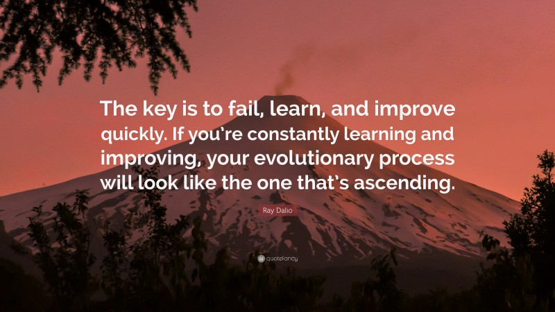 Ray Dalio Quote: “The key is to fail, learn, and improve quickly. If you’re constantly learning and improving, your evolutionary process will look like the one that’s ascending.”