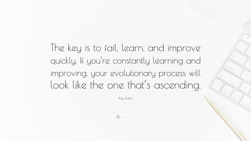 Ray Dalio Quote: “The key is to fail, learn, and improve quickly. If you’re constantly learning and improving, your evolutionary process will look like the one that’s ascending.”