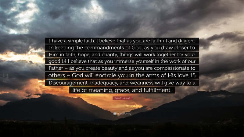 Dieter F. Uchtdorf Quote: “I have a simple faith. I believe that as you are faithful and diligent in keeping the commandments of God, as you draw closer to Him in faith, hope, and charity, things will work together for your good.14 I believe that as you immerse yourself in the work of our Father – as you create beauty and as you are compassionate to others – God will encircle you in the arms of His love.15 Discouragement, inadequacy, and weariness will give way to a life of meaning, grace, and fulfillment.”