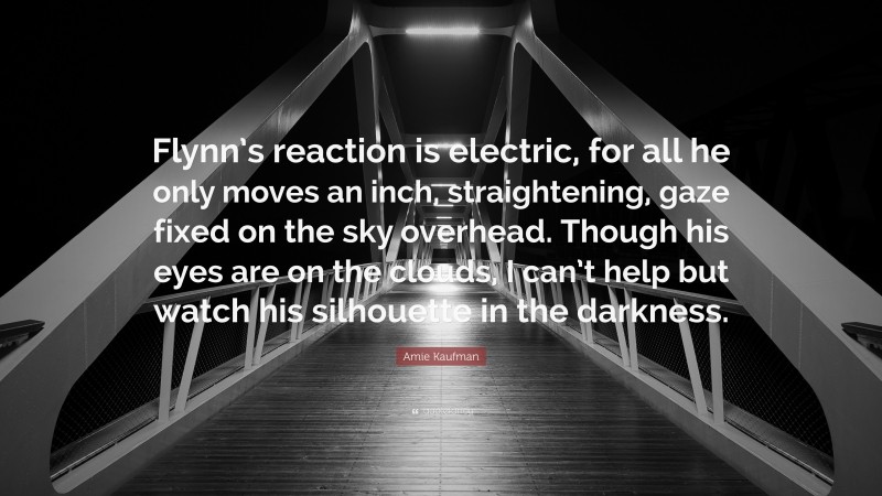 Amie Kaufman Quote: “Flynn’s reaction is electric, for all he only moves an inch, straightening, gaze fixed on the sky overhead. Though his eyes are on the clouds, I can’t help but watch his silhouette in the darkness.”