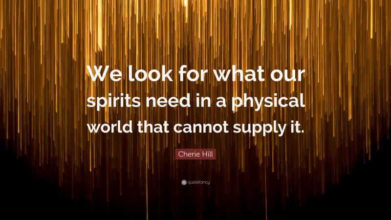 Cherie Hill Quote: “We look for what our spirits need in a physical world that cannot supply it.”