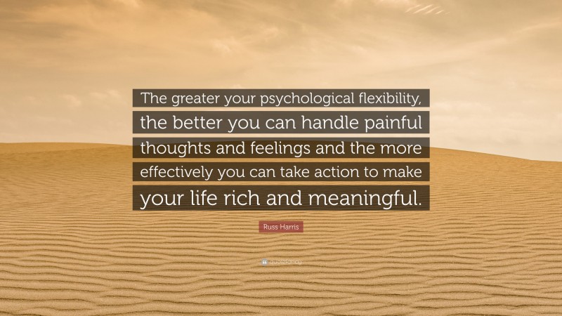 Russ Harris Quote: “The greater your psychological flexibility, the better you can handle painful thoughts and feelings and the more effectively you can take action to make your life rich and meaningful.”