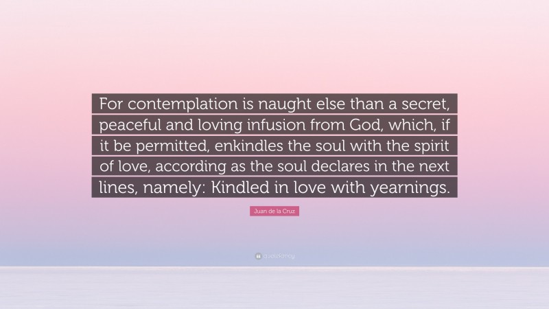 Juan de la Cruz Quote: “For contemplation is naught else than a secret, peaceful and loving infusion from God, which, if it be permitted, enkindles the soul with the spirit of love, according as the soul declares in the next lines, namely: Kindled in love with yearnings.”
