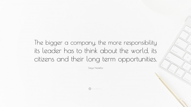 Satya Nadella Quote: “The bigger a company, the more responsibility its leader has to think about the world, its citizens and their long term opportunities.”