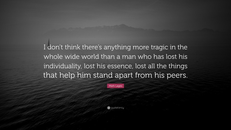 Mark Lages Quote: “I don’t think there’s anything more tragic in the whole wide world than a man who has lost his individuality, lost his essence, lost all the things that help him stand apart from his peers.”