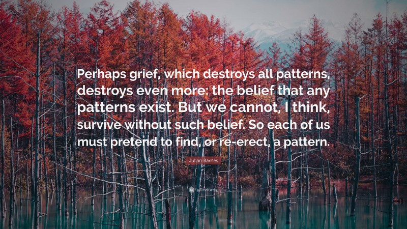 Julian Barnes Quote: “Perhaps grief, which destroys all patterns, destroys even more: the belief that any patterns exist. But we cannot, I think, survive without such belief. So each of us must pretend to find, or re-erect, a pattern.”