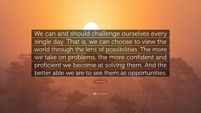 Tina Seelig Quote: “We can and should challenge ourselves every single day. That is, we can choose to view the world through the lens of possibilities. The more we take on problems, the more confident and proficient we become at solving them. And the better able we are to see them as opportunities.”