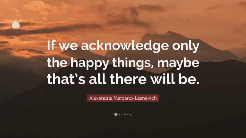 Alexandria Marzano-Lesnevich Quote: “If we acknowledge only the happy things, maybe that’s all there will be.”