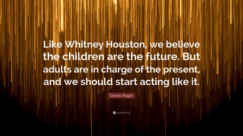 Dennis Prager Quote: “Like Whitney Houston, we believe the children are the future. But adults are in charge of the present, and we should start acting like it.”