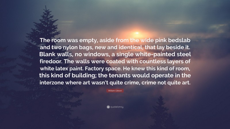 William Gibson Quote: “The room was empty, aside from the wide pink bedslab and two nylon bags, new and identical, that lay beside it. Blank walls, no windows, a single white-painted steel firedoor. The walls were coated with countless layers of white latex paint. Factory space. He knew this kind of room, this kind of building; the tenants would operate in the interzone where art wasn’t quite crime, crime not quite art.”