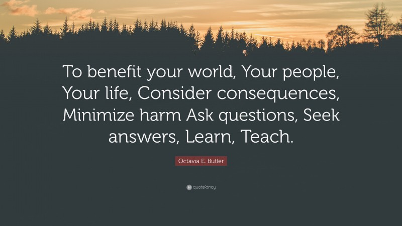 Octavia E. Butler Quote: “To benefit your world, Your people, Your life, Consider consequences, Minimize harm Ask questions, Seek answers, Learn, Teach.”