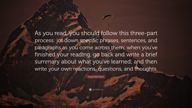 Susan Wise Bauer Quote: “As you read, you should follow this three-part process: jot down specific phrases, sentences, and paragraphs as you come across them; when you’ve finished your reading, go back and write a brief summary about what you’ve learned; and then write your own reactions, questions, and thoughts.”