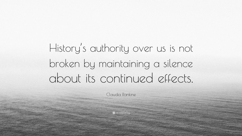 Claudia Rankine Quote: “History’s authority over us is not broken by maintaining a silence about its continued effects.”