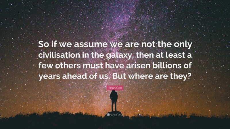 Brian Cox Quote: “So if we assume we are not the only civilisation in the galaxy, then at least a few others must have arisen billions of years ahead of us. But where are they?”