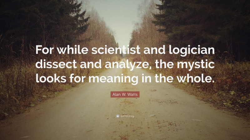 Alan W. Watts Quote: “For while scientist and logician dissect and analyze, the mystic looks for meaning in the whole.”