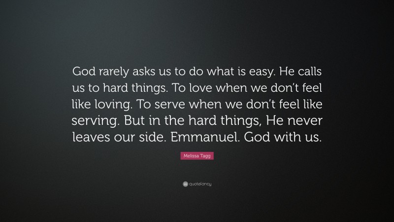 Melissa Tagg Quote: “God rarely asks us to do what is easy. He calls us to hard things. To love when we don’t feel like loving. To serve when we don’t feel like serving. But in the hard things, He never leaves our side. Emmanuel. God with us.”