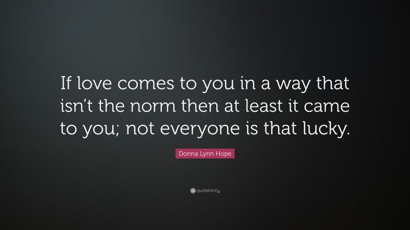 Donna Lynn Hope Quote: “If love comes to you in a way that isn’t the norm then at least it came to you; not everyone is that lucky.”
