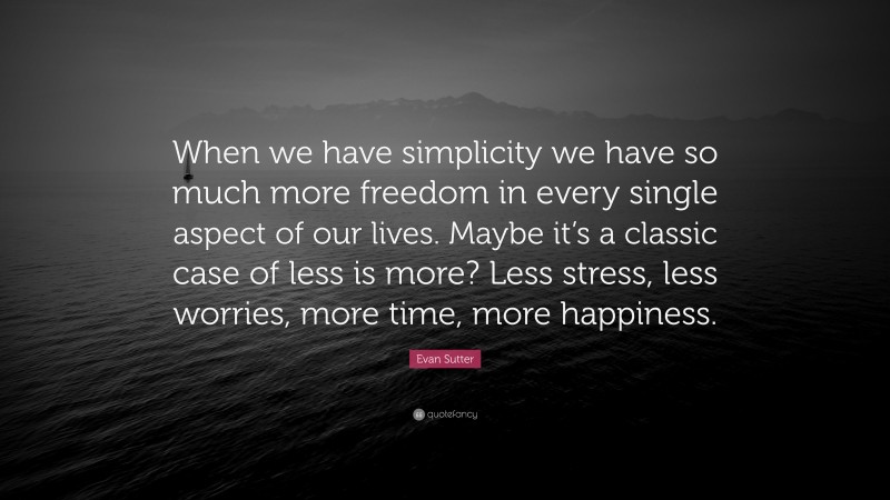 Evan Sutter Quote: “When we have simplicity we have so much more freedom in every single aspect of our lives. Maybe it’s a classic case of less is more? Less stress, less worries, more time, more happiness.”