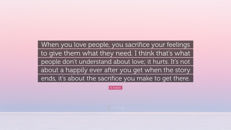 B. Celeste Quote: “When you love people, you sacrifice your feelings to give them what they need. I think that’s what people don’t understand about love; it hurts. It’s not about a happily ever after you get when the story ends, it’s about the sacrifice you make to get there.”