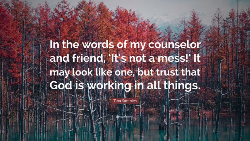 Tina Samples Quote: “In the words of my counselor and friend, ‘It’s not a mess!’ It may look like one, but trust that God is working in all things.”
