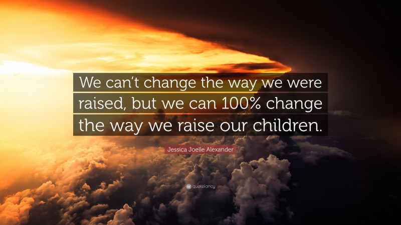 Jessica Joelle Alexander Quote: “We can’t change the way we were raised, but we can 100% change the way we raise our children.”