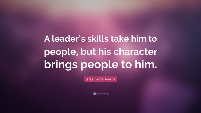Israelmore Ayivor Quote: “A leader’s skills take him to people, but his character brings people to him.”