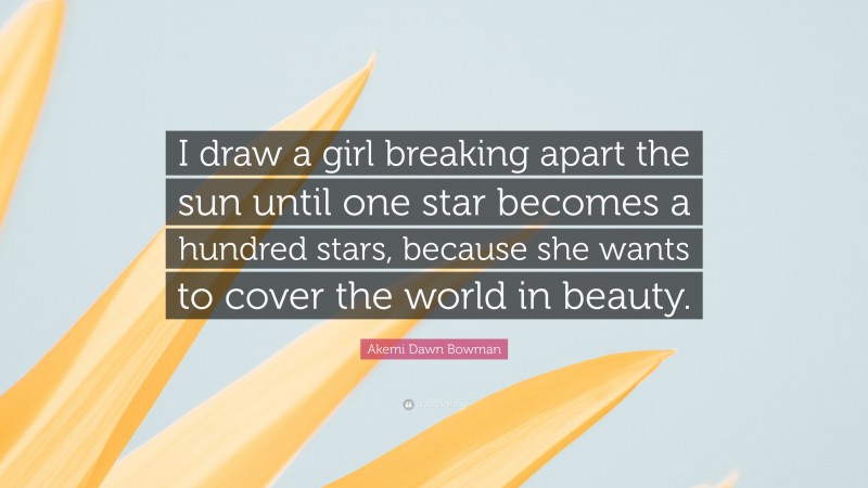 Akemi Dawn Bowman Quote: “I draw a girl breaking apart the sun until one star becomes a hundred stars, because she wants to cover the world in beauty.”