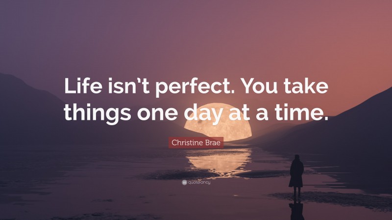 Christine Brae Quote: “Life isn’t perfect. You take things one day at a time.”